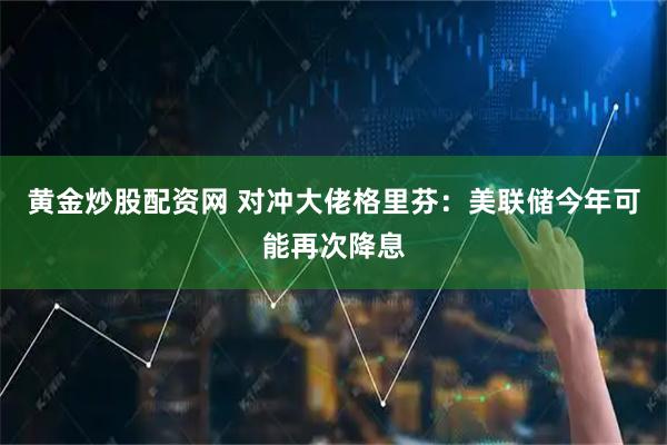 黄金炒股配资网 对冲大佬格里芬：美联储今年可能再次降息