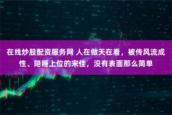 在线炒股配资服务网 人在做天在看，被传风流成性、陪睡上位的宋佳，没有表面那么简单