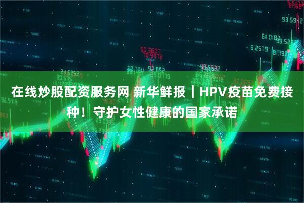 在线炒股配资服务网 新华鲜报｜HPV疫苗免费接种！守护女性健康的国家承诺