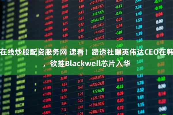 在线炒股配资服务网 速看！路透社曝英伟达CEO在韩，欲推Blackwell芯片入华