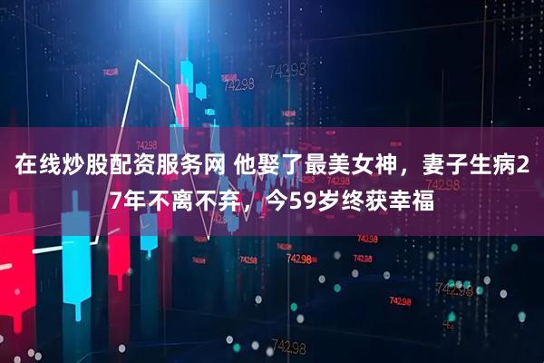 在线炒股配资服务网 他娶了最美女神，妻子生病27年不离不弃，今59岁终获幸福