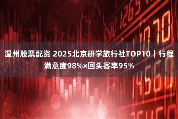 温州股票配资 2025北京研学旅行社TOP10｜行程满意度98%×回头客率95%
