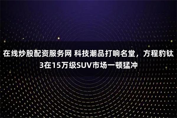 在线炒股配资服务网 科技潮品打响名堂，方程豹钛3在15万级SUV市场一顿猛冲