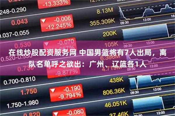 在线炒股配资服务网 中国男篮将有7人出局,离队名单呼之欲出:广州、辽篮各1人